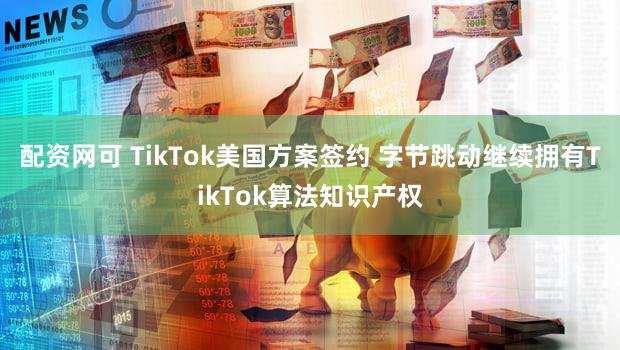 配资网可 TikTok美国方案签约 字节跳动继续拥有TikTok算法知识产权