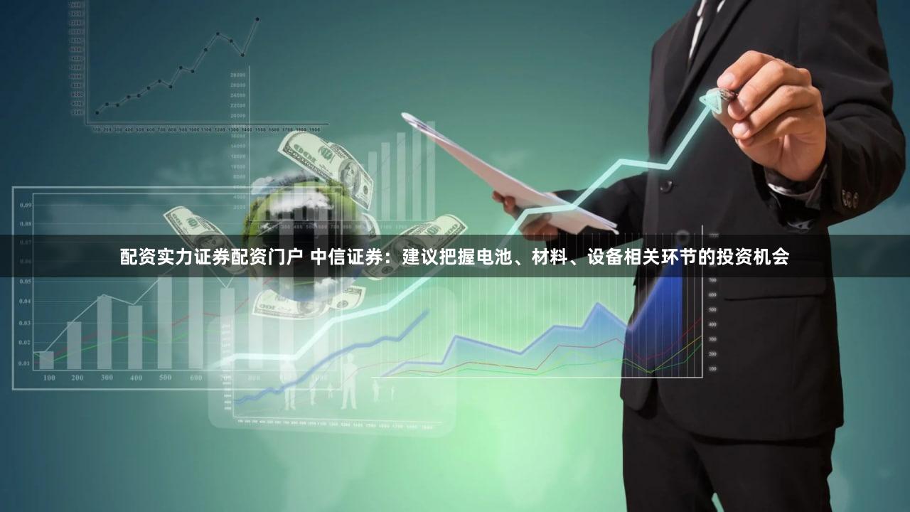 配资实力证券配资门户 中信证券：建议把握电池、材料、设备相关环节的投资机会