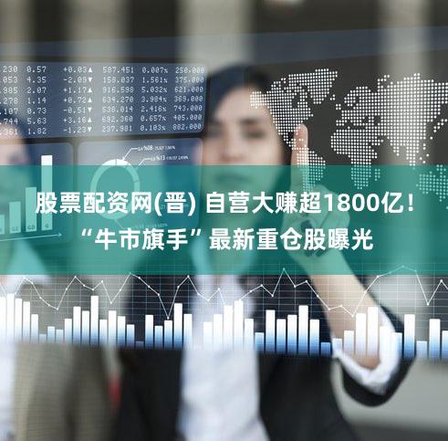 股票配资网(晋) 自营大赚超1800亿!“牛市旗手”最新重仓股曝光