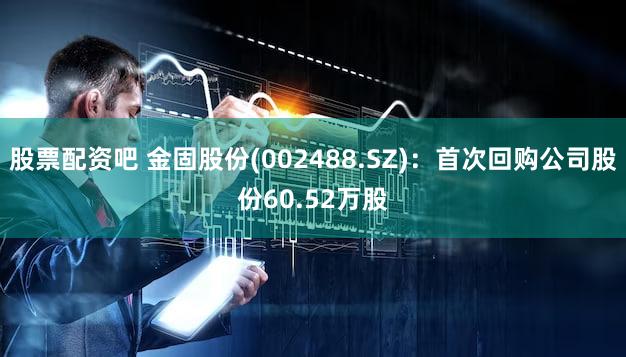 股票配资吧 金固股份(002488.SZ)：首次回购公司股份60.52万股