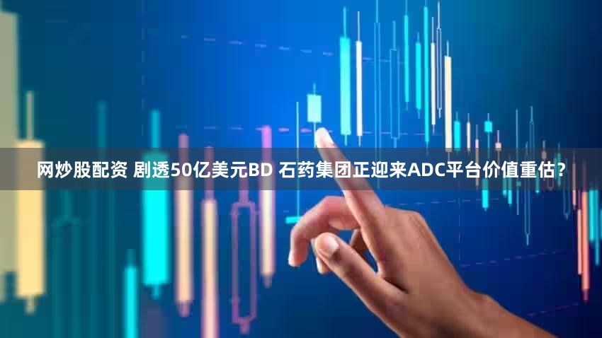 网炒股配资 剧透50亿美元BD 石药集团正迎来ADC平台价值重估？