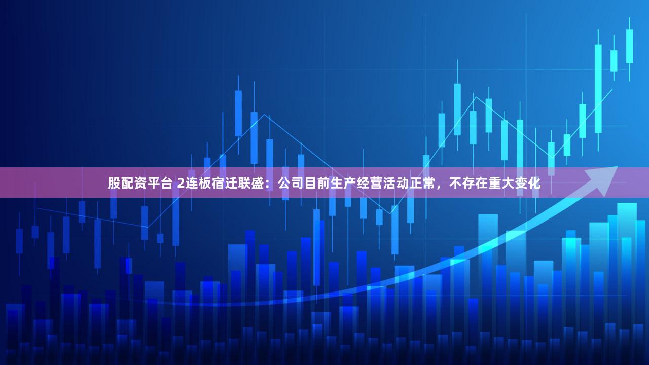 股配资平台 2连板宿迁联盛:公司目前生产经营活动正常,不存在重大变化