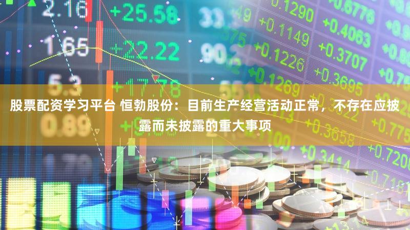 股票配资学习平台 恒勃股份：目前生产经营活动正常，不存在应披露而未披露的重大事项