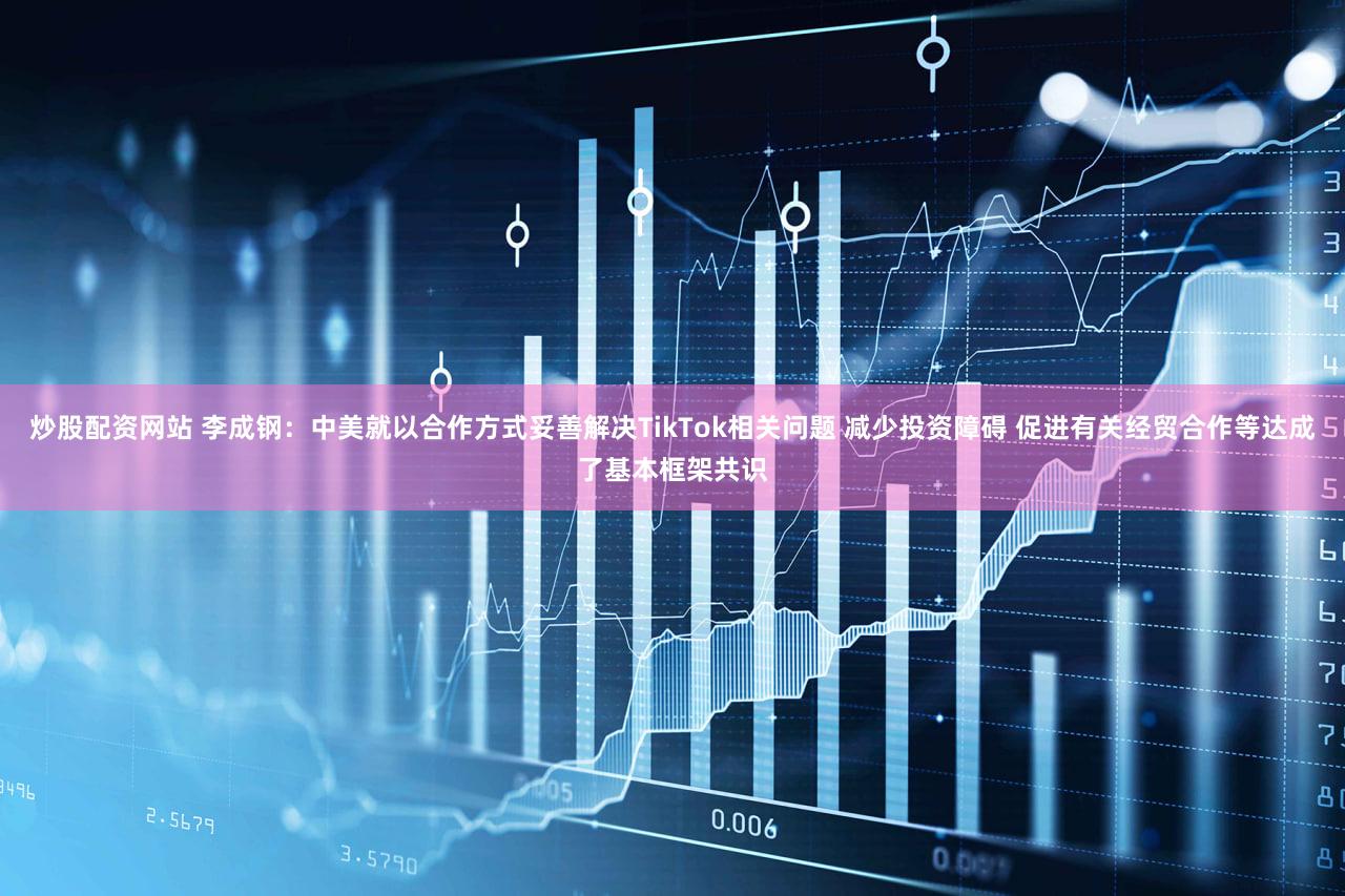 炒股配资网站 李成钢:中美就以合作方式妥善解决TikTok相关问题 减少投资障碍 促进有关经贸合作等达成了基本框架共识