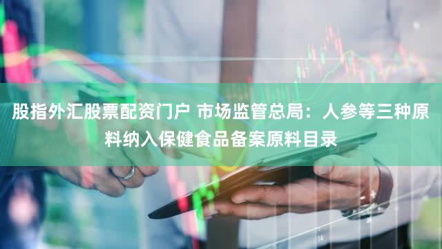 股指外汇股票配资门户 市场监管总局:人参等三种原料纳入保健食品备案原料目录