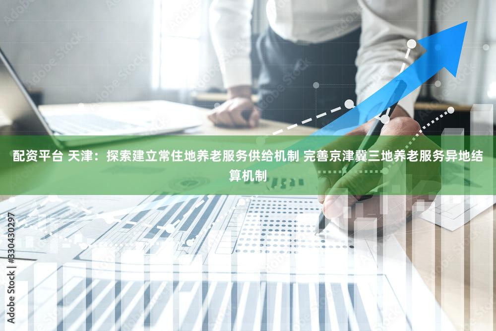 配资平台 天津:探索建立常住地养老服务供给机制 完善京津冀三地养老服务异地结算机制