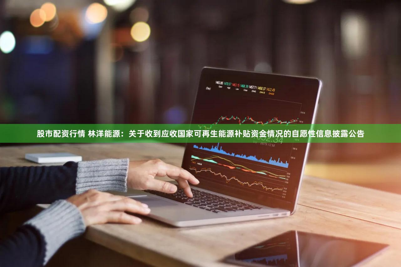 股市配资行情 林洋能源：关于收到应收国家可再生能源补贴资金情况的自愿性信息披露公告