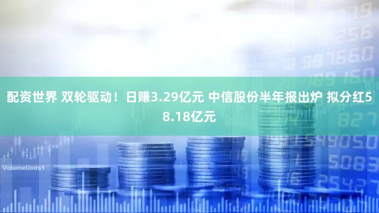 配资世界 双轮驱动！日赚3.29亿元 中信股份半年报出炉 拟分红58.18亿元